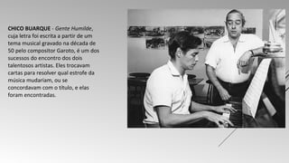 CHICO BUARQUE - Gente Humilde, 
cuja letra foi escrita a partir de um 
tema musical gravado na década de 
50 pelo compositor Garoto, é um dos 
sucessos do encontro dos dois 
talentosos artistas. Eles trocavam 
cartas para resolver qual estrofe da 
música mudariam, ou se 
concordavam com o título, e elas 
foram encontradas. 
 