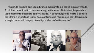 “Quando eu digo que sou o branco mais preto do Brasil, digo a verdade. 
A minha comunicação com a raça negra é imensa. Sinto atração por ela, a 
todo momento descubro sua vitalidade. A contribuição do negro à cultura 
brasileira é importantíssima. Só a contribuição rítmica que eles trouxeram, 
a magia do mundo negro, já me liga a eles definitivamente.” 
 