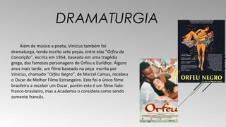 DRAMATURGIA 
Além de músico e poeta, Vinícius também foi 
dramaturgo, tendo escrito sete peças, entre elas “Orfeu da 
Conceição”, escrita em 1954, baseada em uma tragédia 
grega, dos famosos personagens de Orfeu e Eurídice. Alguns 
anos mais tarde, um filme baseado na peça escrita por 
Vinícius, chamado “Orfeu Negro”, de Marcel Camus, recebeu 
o Oscar de Melhor Filme Estrangeiro. Este foi o único filme 
brasileiro a receber um Oscar, porém este é um filme ítalo-franco- 
brasileiro, mas a Academia o considera como sendo 
somente francês. 
 