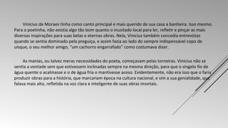 Vinicius de Moraes tinha como canto principal e mais querido de sua casa a banheira. Isso mesmo. 
Para o poetinha, não existia algo tão bom quanto o inusitado local para ler, refletir e pinçar as mais 
diversas inspirações para suas belas e eternas obras. Nela, Vinicius também concedia entrevistas 
quando se sentia dominado pela preguiça, e assim fazia ao lado do sempre indispensável copo de 
uísque, o seu melhor amigo, “um cachorro engarrafado” como costumava dizer. 
As manias, ou talvez meras necessidades do poeta, começavam pelas torneiras. Vinicius não se 
sentia a vontade sem que estivessem inclinadas sempre na mesma direção, para que o singelo fio de 
água quente o acalmasse e o de água fria o mantivesse aceso. Evidentemente, não era isso que o faria 
produzir obras para a história, que marcariam época na cultura nacional, e sim a sua genialidade, que 
falava mais alto, refletida na voz clara e inteligente de suas obras imortais. 
 