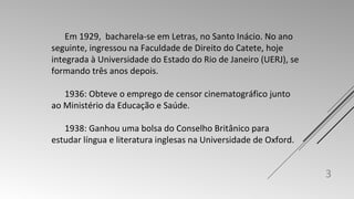 Em 1929, bacharela-se em Letras, no Santo Inácio. No ano 
seguinte, ingressou na Faculdade de Direito do Catete, hoje 
integrada à Universidade do Estado do Rio de Janeiro (UERJ), se 
formando três anos depois. 
1936: Obteve o emprego de censor cinematográfico junto 
ao Ministério da Educação e Saúde. 
1938: Ganhou uma bolsa do Conselho Britânico para 
estudar língua e literatura inglesas na Universidade de Oxford. 
3 
 