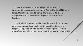 1968: É afastado da carreira diplomática tendo sido 
aposentado compulsoriamente pelo Ato Institucional Número 
Cinco. O motivo apontado para o afastamento foi o seu 
comportamento boêmio que o impedia de cumprir suas 
funções. 
1980: Vinicius morre com 66 anos de idade. Foi acordado 
pela sua empregada na banheira, tendo dificuldades pra 
respirar. Toquinho e Gilda (última esposa do poeta) tentam 
socorrê-lo, mas não houve tempo e Vinicius morre pela manhã. 
5 
 