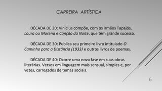 DÉCADA DE 20: Vinicius compõe, com os irmãos Tapajós, 
Loura ou Morena e Canção da Noite, que têm grande sucesso. 
DÉCADA DE 30: Publica seu primeiro livro intitulado O 
Caminho para a Distância (1933) e outros livros de poemas. 
DÉCADA DE 40: Ocorre uma nova fase em suas obras 
literárias. Versos em linguagem mais sensual, simples e, por 
vezes, carregados de temas sociais. 
6 
CARREIRA ARTÍSTICA 
 