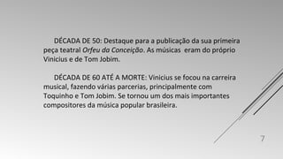 DÉCADA DE 50: Destaque para a publicação da sua primeira 
peça teatral Orfeu da Conceição. As músicas eram do próprio 
Vinicius e de Tom Jobim. 
DÉCADA DE 60 ATÉ A MORTE: Vinicius se focou na carreira 
musical, fazendo várias parcerias, principalmente com 
Toquinho e Tom Jobim. Se tornou um dos mais importantes 
compositores da música popular brasileira. 
7 
 