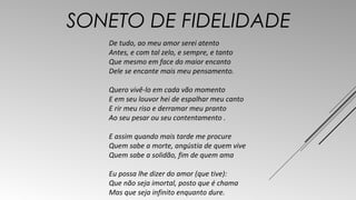 SONETO DE FIDELIDADE 
De tudo, ao meu amor serei atento 
Antes, e com tal zelo, e sempre, e tanto 
Que mesmo em face do maior encanto 
Dele se encante mais meu pensamento. 
Quero vivê-lo em cada vão momento 
E em seu louvor hei de espalhar meu canto 
E rir meu riso e derramar meu pranto 
Ao seu pesar ou seu contentamento . 
E assim quando mais tarde me procure 
Quem sabe a morte, angústia de quem vive 
Quem sabe a solidão, fim de quem ama 
Eu possa lhe dizer do amor (que tive): 
Que não seja imortal, posto que é chama 
Mas que seja infinito enquanto dure. 
 