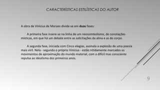 A obra de Vinícius de Moraes divide-se em duas fases: 
A primeira fase insere-se na linha de um neossimbolismo, de conotações 
místicas, em que há um debate entre as solicitações da alma e as do corpo. 
A segunda fase, iniciada com Cinco elegias, assinala a explosão de uma poesia 
mais viril. Nela - segundo o próprio Vinícius - estão nitidamente marcados os 
movimentos de aproximação do mundo material, com a difícil mas consciente 
repulsa ao idealismo dos primeiros anos. 
9 
CARACTERÍSTICAS ESTILÍSTICAS DO AUTOR 
 