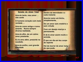 Dentro da eternidade e a cada instante Amo-te como um bicho, simplesmente, De um amor sem mistério e sem virtude Com um desejo maciço e permanente. E de te amar assim muito e amiúde, É que um dia em teu corpo de repente  Hei de morrer de amar mais do que pude. Soneto  do  Amor  Total Amo-te tanto, meu amor … não cante O humano coração com mais verdade … Amo-te como amigo e como amante.  Numa sempre diversa realidade. Amo-te afim, de um calmo amor prestante. Eu te amo além, presente na saudade.  Amo-te emfim, com grande liberdade CLIQUE AQUI ACF 