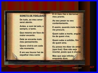 SONETO DE FIDELIDADE De tudo, ao meu amor serei atento. Antes, e com tal zelo, e sempre, e tanto. Que mesmo em face do maior encanto.  Dele se encante mais meu pensamento. Quero vivê-lo em cada vão momento. E em seu louvor hei de espalhar meu canto . E rir meu riso e derramar meu pranto. Ao seu pesar ou seu contentamento. E assim, quando mais tarde me procure. Quem sabe a morte, angús-tia de quem vive. Quem sabe a solidão, fim de quem ama. Eu possa me dizer do amor (que tive): Que não seja imortal, posto que é chama. Mas que seja infinito enquanto dure. CLIQUE AQUI ACF 