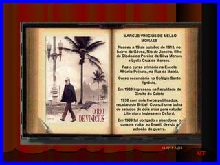 CLIQUE AQUI MARCUS VINICIUS DE MELLO MORAES Nasceu a 19 de outubro de 1913, no bairro da Gávea, Rio de Janeiro, filho de Clodoaldo Pereira da Silva Moraes e Lydia Cruz de Moraes. Fez o curso primário na Escola Afrânio Peixoto, na Rua da Matriz. Curso secundário no Colégio Santo Ignácio. Em 1930 ingressou na Faculdade de Direito do Catete 1938 com dois livros publicados, recebeu do British Council uma bolsa de estudos de dois anos para estudar Literatura Inglesa em Oxford. Em 1939 foi obrigado a abandonar o curso e voltar ao Brasil, devido à eclosão da guerra. ACF 