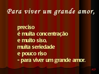 Para viver um grande amor, preciso  é muita concentração  e muito siso,  muita seriedade  e pouco riso  - para viver um grande amor .   ACF 
