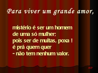Para viver um grande amor, mistério é ser um homem de uma só mulher; pois ser de muitas, poxa ! é prá quem quer - não tem nenhum valor. ACF 