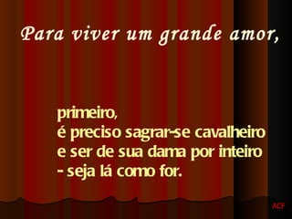 Para viver um grande amor, primeiro,  é preciso sagrar-se cavalheiro  e ser de sua dama por inteiro  - seja lá como for.   ACF 