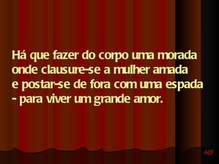 Há que fazer do corpo uma morada  onde clausure-se a mulher amada  e postar-se de fora com uma espada  - para viver um grande amor. ACF 