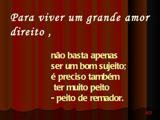 Para viver um grande amor direito , não basta apenas ser um bom sujeito; é preciso também ter muito peito - peito de remador. ACF 