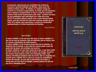 VINICIUS ANTOLOGIA POÉTICA 11ª eDIÇÃO inveterado, apaixonado por multidões de mulheres, fumante e grande bebedor de Whisky, alias autor de celebres frases como: “O whisky é o melhor amigo do homem é o cachorro engarrafado. As feias que me perdoem mas a beleza e fundamental. A vida é a arte do encontro embora haja tanto desencontro pela vida”. Lembro-me bem de sua passagem aqui pela Bahia por volta dos anos 1973/74 quando esteve casado com a atriz baiana Gesse Gessy, que sem duvida foi uma das maiores paixão de sua vida, foi a Gesse, que aproximou o poeta do candomblé apresentando-o à mãe menininha do Gantois. S o l i d ã o A maior solidão é a do ser que não ama. A maior solidão é a dor do ser que se ausenta, que se defende, que se fecha, que se recusa a participar da vida humana. A maior solidão é a do homem encerrado em si mesmo, no absoluto de si mesmo, o que não dá a quem pede o que ele pode dar de amor, de amizade, de socorro. O maior solitário é o que tem medo de amar, o que tem medo de ferir e ferir-se, o ser casto da mulher, do amigo, do povo, do mundo. Esse queima como uma lâmpada triste, cujo reflexo entristece também tudo em torno. Ele é a angústia do mundo que o reflete. Ele é o que se recusa às verdadeiras fontes de emoção, as que são o patrimônio de todos, e, encerrado em seu duro privilégio, semeia pedras do alto de sua fria e desolada torre. ACF CLIQUE AQUI Texto Tom/Freire 
