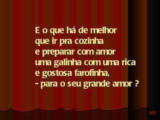 E o que há de melhor  que ir pra cozinha  e preparar com amor  uma galinha com uma rica  e gostosa farofinha,  - para o seu grande amor ? ACF 