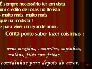 É sempre necessário ter em vista  um crédito de rosas no florista  muito mais, muito mais  que na modista ! - para viver um grande amor.   Conta  ponto saber fazer coisinhas :   ovos mexidos, camarões, sopinhas, molhos, filés com fritas,  comidinhas para depois do amor.   ACF 