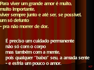 Para viver um grande amor é muito,  muito importante,  viver sempre junto e até ser, se possível,  um só defunto  - pra não morrer de dor.   É preciso um cuidado permanente  não só com o corpo  mas também com a mente,  pois qualquer "baixo" seu, a amada sente  - e esfria um pouco o amor.  ACF 