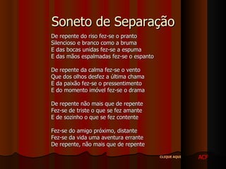 Soneto de Separação De repente do riso fez-se o pranto Silencioso e branco como a bruma E das bocas unidas fez-se a espuma E das mãos espalmadas fez-se o espanto De repente da calma fez-se o vento Que dos olhos desfez a última chama E da paixão fez-se o pressentimento E do momento imóvel fez-se o drama De repente não mais que de repente Fez-se de triste o que se fez amante E de sozinho o que se fez contente Fez-se do amigo próximo, distante Fez-se da vida uma aventura errante De repente, não mais que de repente  ACF CLIQUE AQUI 
