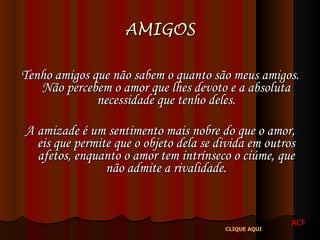 AMIGOS Tenho amigos que não sabem o quanto são meus amigos. Não percebem o amor que lhes devoto e a absoluta necessidade que tenho deles. A amizade é um sentimento mais nobre do que o amor, eis que permite que o objeto dela se divida em outros afetos, enquanto o amor tem intrínseco o ciúme, que não admite a rivalidade. ACF CLIQUE AQUI 