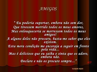AMIGOS  “  Eu poderia suportar, embora não sem dor, Que tivessem morrido todos os meus amores, Mas enlouqueceria se morressem todos os meus amigos! A alguns deles não procuro, basta-me saber que eles existem. Esta mera condição me encoraja a seguir em frente pela vida... Mas é delicioso que eu saiba e sinta que os adoro, embora não. Declare e não os procure sempre...” ACF CLIQUE AQUI 