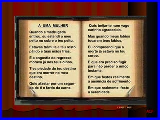 A  UMA  MULHER Quando a madrugada entrou, eu estendi o meu peito nu sobre o teu peito. Estavas trêmula e teu rosto pálido e tuas mãos frias. E a angustia do regresso morava já nos teus olhos. Tive piedade do teu destino que era morrer no meu destino. Quis afastar por um segun-  do de ti o fardo da carne. Quis beijar-te num vago carinho agradecido. Mas quando meus lábios tocaram teus lábios, Eu compreendi que a morte já estava no teu corpo. E que era preciso fugir para não perder o único instante, Em que fostes realmente a ausência de sofrimento Em que realmente  foste a serenidade CLIQUE AQUI ACF 