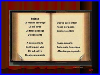 Outros que contem Passo por passo: Eu morro ontem Nasço amanhã Ando onde há espaço - Meu tempo é quando . Poética De manhã escureço De dia tardo De tarde anoiteço De noite ardo A oeste a morte Contra quem vivo Do sul cativo O este é meu norte CLIQUE AQUI ACF 