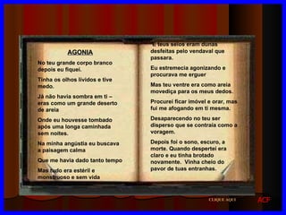 AGONIA No teu grande corpo branco depois eu fiquei. Tinha os olhos lívidos e tive medo. Já não havia sombra em ti – eras como um grande deserto de areia Onde eu houvesse tombado após uma longa caminhada sem noites. Na minha angústia eu buscava a paisagem calma Que me havia dado tanto tempo Mas tudo era estéril e monstruoso e sem vida E teus seios eram dunas desfeitas pelo vendaval que passara. Eu estremecia agonizando e procurava me erguer Mas teu ventre era como areia movediça para os meus dedos. Procurei ficar imóvel e orar, mas fui me afogando em ti mesma. Desaparecendo no teu ser disperso que se contraía como a voragem. Depois foi o sono, escuro, a morte. Quando despertei era claro e eu tinha brotado novamente.  Vinha cheio do pavor de tuas entranhas. CLIQUE AQUI ACF 