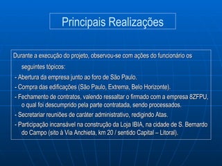 Durante a execução do projeto, observou-se com ações do funcionário os seguintes tópicos:   - Abertura da empresa junto ao foro de São Paulo. - Compra das edificações (São Paulo, Extrema, Belo Horizonte). - Fechamento de contratos, valendo ressaltar o firmado com a empresa 8ZFPU, o qual foi descumprido pela parte contratada, sendo processados. - Secretariar reuniões de caráter administrativo, redigindo Atas. - Participação incansável na construção da Loja IBIA, na cidade de S. Bernardo do Campo (sito à Via Anchieta, km 20 / sentido Capital – Litoral). Principais Realizações 