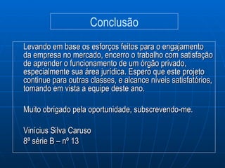 Levando em base os esforços feitos para o engajamento da empresa no mercado, encerro o trabalho com satisfação de aprender o funcionamento de um órgão privado, especialmente sua área jurídica. Espero que este projeto continue para outras classes, e alcance níveis satisfatórios, tomando em vista a equipe deste ano. Muito obrigado pela oportunidade, subscrevendo-me. Vinícius Silva Caruso 8ª série B – nº 13 Conclusão 