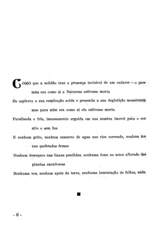 •

^ OMO que a solidão traz a presença invisivel de um cadáver —e pára
mim era como si a Natureza estivesse morta

Eu. aspirava a sua respiração ácida e presentia a sua deglutição monstruosa
mas para mim era como si ela estivesse morta
Paralisada e fria, imensamente erguida em sua sombra imóvel para o ceü*
alto e sem lua
E nenhum grito, nenhum sussurro de água nos rios correndo, nenhum écÒ
- nas quebradas ermas
Nenhum desespero nas lianas pendidas, nenhuma fome no muco aflorado ctgl
plantas carnívoras
Nenhuma voz, nenhum apelo da terra, nenhuma lamentação de folhas, nada.

-6

 