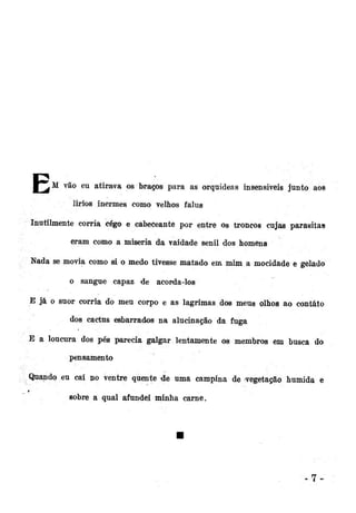 l"^M

vã

o eu atirava os braços para as orquídeas insensíveis junto aos
lirios inermes como velhos falus

Inutilmente corria cego e cabeceante por entre o» troncos cujas parasitas
eram como a miséria da vaidade senil dos homens
Nada se movia como si o medo tivesse matado em mim a mocidade e gelado
o sangue capaz de acorda-los
E já o suor corria do meu corpo e as lagrimas dos meus olhos ao contato
dos cactus esbarrados na alucinação da fuga
E a loucura dos pés parecia galgar lentamente os membros em busca do
pensamento
Quando eu caí no ventre quente de uma campina de vegetação humida e
sobre a qual afundei minha carne.

 