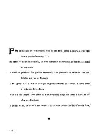 •*•*' OI então que eu compreendi que só em mim havia a morte e que tildo
estava profundamente vivo
Só então vi as folhas caindo, os rios correndo, os troncos pulsando, as flores
se erguendo
E ouvi os gemidos dos galhos tremendo, dos gineceus se abrindo, das borboletas noivas se finando
E tão grande fòi a minha dôr que angtístipsamenté eu abracei â terra como
si qüizesse fecunda-la
Mas ela me lançou fora como si não houvesse força em mim e como si ela
não me desejasse
E eu mè vi só, nú e só, e era como si a traição tivesse me envelhecido] éiías*^

8-'

 