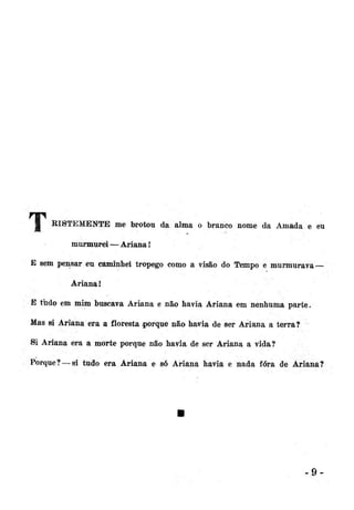 H

RISTEMENTE me brotou da alma o branco nome da Amada e eu
murmurei — Ariana!

E sem pensar eu caminhei tropego como a visão do Tempo e murmurava —
Ariana 1
E tudo em mim buscava Ariana e não havia Ariana em nenhuma parte.
Mas si Ariana era a floresta porque não havia de ser Ariana a terra?
Si Ariana era a morte porque não havia de ser Ariana a vida?
Porque?—si tudo era Ariana e só Ariana havia e nada fora de Ariana?

9-

 