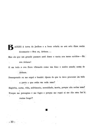 M^L AIXEI á terra de joelhos e a boca colada ao seu seio disse muito
docemente—Sou eu, Ariana...
Mas eis que um grande pássaro azul desce e canta aos meus ouvidos —Eu;:
sou Ariana!
E em todo o ceu ficou vibrando como um hino o muito amado noníe de
Ariana.
Desesperado eu me ergui e bradei: Quem és que te devo procurar em tpda
a parte e que estás em cada uma?
Espirito, carne, vida, sofrimento, serenidade, morte, porque não serias uma?
Porque me persegues e me foges e porque me cegas si me dás uma twi é
restas longe?

10-

 