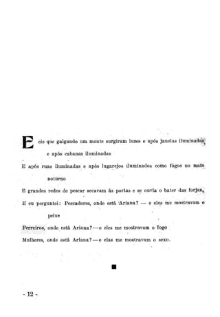 eis que galgando um monte surgiram luzes e após janelas iluminadas
e após cábanãs iluminadas
E após ruas iluminadas e após lugarejos iluminados como fogos no mátft
noturno
E grandes redes de pescar secavam ás portas e se ouvia o bater das forjai^
E eu perguntei: Pescadores, onde está Ariana? — e eles me mostravani *
o
peixe
Ferreiros, onde está Ariana? — e eles me mostravam o fogo
Mulheres, onde está Ariana? — e elas me mostravam o sexo.

-12

 