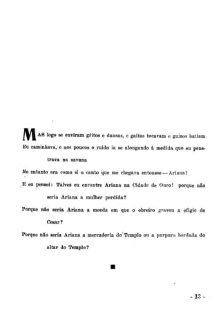 Jlfl

A S lo

S° ^ ouviram gritos e dansas, e gaitas tocavam e guizos batiam

Eu caminhava, e aos poucos o ruido ia se alongando á medida que eu penetrava na savana
No entanto era como si o canto que me chegava entoasse — Ariana!
E eu pensei: Talvez eu encontre Ariana na Cidade de Ouro! porque não
seria Ariana a mulher perdida?
Porque não seria Ariana a moeda em que o obreiro gravou a efigie de
Gesar?
Porque não seria Ariana a mercadoria do Templo ou a purpura bordada do
altar do Templo?

-13-

 