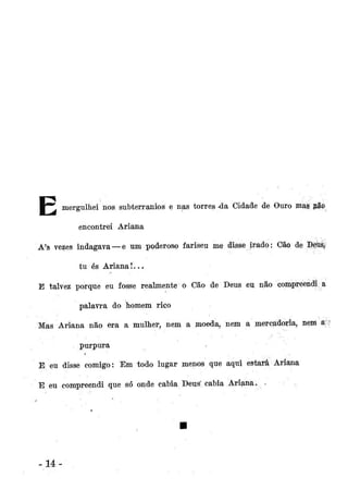 • ^

mergulhei nos subterranios e nas torres da Cidade de Ouro mág nãp
encontrei Ariana

A's vezes indagava — e um poderoso fariseu me disse irado: Cão de Deus,
tu és Ariana!...
E talvez porque eu fosse realmente o Cão de Deus eu não compreendi a
palavra do homem rico
Mas Ariana não era a mulher, nem a moeda, nem a mercadoria, nem a;?
purpura
E eu disse comigo: Em todo lugar menos que aqui estaiá Ariana
E eu compreendi que só onde cabia Deus' cabia Ariana, -

lá

 