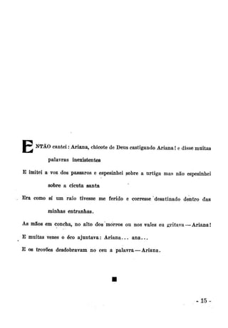 m0A NTÃO cantei: Ariana, chicote de Deus castigando Ariana! e disse muitas
palavras inexistentes
E imitei a voz dos pássaros e espesinhei sobre a urtiga mas não espesinheí
sobre a cicuta santa
Era como si um raio tivesse me ferido e corresse desatinado dentro das
minhas entranhas.
As mãos em concha, no alto dos morros ou nos rales eu gritava — Ariana!
E muitas vezes o éco ajuntava: Ariana... a n a . . .
E os trovões desdobravam no ceu a palavra—Ariana.

-15-

 