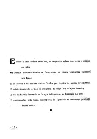 B " * como a uma ordem extranha, as serpentes saiam das tocas e comiam
os ratos
Os porcos endemoninhados se devoravam, os cisnes tombavam cantanfg
nos lagos
E os corvos e os abutres caiam feridos por legiões de águias precipitadas.
E misteriosamente o joio se separava db trigo nos campos desertos
E os milharais descendo os braços trituravam as formigas no solo
E envenenadas pela terra decomposta as figueiras se tornavam profunda-

mente secas.

»

 