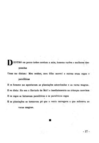 I • ENTRO em pouco todos corriam a mim, homens varões e mulheres desposadas
Umas me diziam: Meu senhor, meu filho morre! e outras eram cegas c
paraliticas
E os homens me apontavam as plantações estorricadas e as vacas magras.
E eu dizia: Eu sou o Enviado do Mal! e imediatamente as crianças morriam
E os cegos se tornavam paraliticos e os paraliticos cegos
E as plantações se tornavam pó que o vento carregava e que sufocava as
vacas magras.

-17

 