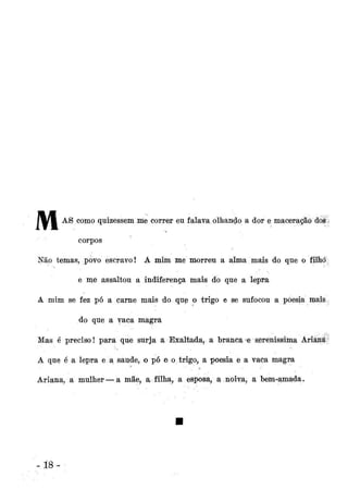 íl i

A

® como quizessem me correr eu falava olhando a dor e maceração cios
corpos
-

Não temas, povo escravo! A mim me morreu a alma mais do que o filho.
e me assaltou a indiferença mais do que a lepra
A mim se fez pó a carne mais do que o trigo e se sufocou a poesia mais.
do que a vaca magra
Mas é preciso! para que surja a Exaltada, a branca*e serenissima Ariânííy
A que é a lepra e a saúde, o pó e o trigo, a poesia é a vaCa magra
Ariana, a mulher — a mãe, a filha, a esposa, a noiva, a bem-amada.

-18

 