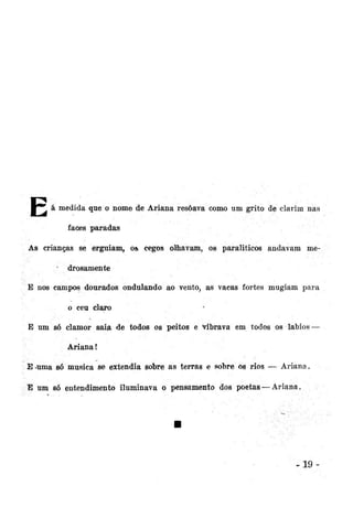 l - ^ á medida que o nome de Ariana resôava como um grito de clarim nas
faces paradas
As crianças se erguiam, os cegos olhavam, os paraliticos andavam me* drosamente
E nos campos dourados ondulando ao vento, as vacas fortes mugiam para
o ceu claro
E um só clamor saia de todos os peitos e vibrava em todos os lábios —
Ariana!
Euma só musica se extendia sobre as terras e sobre os rios — Ariana.
E um só entendimento iluminava o pensamento dos poetas — Ariana.

.19

 