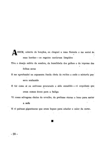 / % SSIM, coberto de bênçãos, eu cheguei a uma floresta e me sentei ás
suas bordas — os regatos Cantavam límpidos
Tive o desejo súbito da sombra, da humildade dos galhos e do repouso das
folhas secas
E me aprofundei na espessura funda cheia de ruídos e onde o mistério passava sonhando
E foi como si eu estivesse procurado e sido atendido — vi orquídeas que.:
eram camas doces para a fadiga
Vi rosas selvagens cheias de orvalho, de perfume eterno e boas para. matar
a sede

'

E vi palmas gigantescas que eram leques para afastar o calor da carne.

20-

 