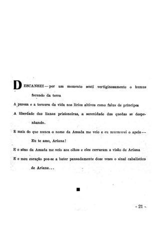 Jf

ESCANSEI—por

um momento senti vertiginosamente o húmus

fecundo da terra
A pureza e a ternura da vida nos lirios altivos como falus de príncipes
A liberdade das lianas prisioneiras, ia serenidade da® quedas se despenhando.
E mais do que nunca o nome da Amada me veio e eu murmurei o apelo —
Eu te amo, Ariana!
E o sono da Amada me sveio aos olhos e eles cerraram a visão de Ariana
E o meu coração poz-se a bater pausadamente doze vezes o sinal cabalistico
de Ariana...

•

-21

 