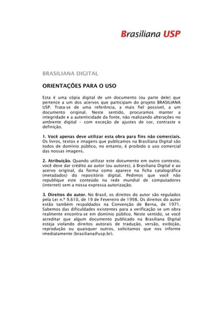  
 
 
 
 

BRASILIANA DIGITAL
ORIENTAÇÕES PARA O USO
Esta é uma cópia digital de um documento (ou parte dele) que
pertence a um dos acervos que participam do projeto BRASILIANA
USP. Trata‐se de uma referência, a mais fiel possível, a um
documento original. Neste sentido, procuramos manter a
integridade e a autenticidade da fonte, não realizando alterações no
ambiente digital – com exceção de ajustes de cor, contraste e
definição.
1. Você apenas deve utilizar esta obra para fins não comerciais.
Os livros, textos e imagens que publicamos na Brasiliana Digital são
todos de domínio público, no entanto, é proibido o uso comercial
das nossas imagens.
2. Atribuição. Quando utilizar este documento em outro contexto,
você deve dar crédito ao autor (ou autores), à Brasiliana Digital e ao
acervo original, da forma como aparece na ficha catalográfica
(metadados) do repositório digital. Pedimos que você não
republique este conteúdo na rede mundial de computadores
(internet) sem a nossa expressa autorização.
3. Direitos do autor. No Brasil, os direitos do autor são regulados
pela Lei n.º 9.610, de 19 de Fevereiro de 1998. Os direitos do autor
estão também respaldados na Convenção de Berna, de 1971.
Sabemos das dificuldades existentes para a verificação se um obra
realmente encontra‐se em domínio público. Neste sentido, se você
acreditar que algum documento publicado na Brasiliana Digital
esteja violando direitos autorais de tradução, versão, exibição,
reprodução ou quaisquer outros, solicitamos que nos informe
imediatamente (brasiliana@usp.br).

 

 