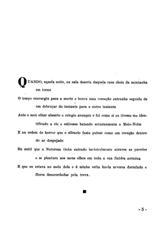 8 8 ÜANDO, aqueía noite, na sala deserta daquela casa cheia da montanha
em torno
O tempo convergiu para a morte e houve uma cessação extranha seguida de
tá

um debruçar do instante para o outro instante
Ante o meu olhar absorto o relógio avançou e foi como si eu tivesse me identificado a ele e estivesse batendo soturnamente a Meia-Noite
E na ordem de horror que o silendo fazia pulsai* como um coração dentro
do ar despojado
Eu senti que a Natureza tinha entrado invisivelmente atravez as paredes
e se plantara aos meus olhos em toda a sua fixidez noturna
B, que eu estava no meio dela e á minha volta havia arvores dormindo e
flores desacordadas pela treva.

-5-

 
