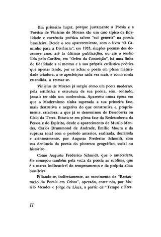 Em primeiro lugar, porque justamente a Poesia e a
Poética de Vinícius de Moraes são um caso típico de fidelidade e coerência poética talvez "sui generis" na poesia
brasileira. Desde o seu aparecemiento, com o livro "O Caminho para a Distância", em 1933, simples poemas dos dezenove anos, até às últimas publicações, ou até o soneto
lido pelo Corifeu, em "Orfeu da Conceição", há uma linha
de fidelidade a si mesmo e à sua própria estilística poética
que apenas tende, por se achar o poeta em plena maturidade criadora, a se aperfeiçoar cada vez mais, e como corda
estendida, a retesar-se.
Vinicius de Moraes já surgiu como um poeta moderno,
pela estilística e estrutura de sua poesia, sem, contudo,
jamais ter sido um modernista. Apareceu numa época em
que o Modernismo tinha superado a sua primeira fase,
mais destrutiva e negativa do que construtiva e, propriamente, criadora: a que já se denominou de Descoberta ou
Ciclo da Terra. Estava-se em plena fase da Redescoberta da
Pessoa e do Espírito, desde o aparecimento de Murilo Mendes, Carlos Drummond de Andrade, Emílio Moura e da
ruptura total com o período anterior, realizada, declarada
e acintosamente, por Augusto Frederico Schmidt, com
sua denúncia da poesia do pitoresco geográfico, social ou
histórico.
Como Augusto Frederico Schmidt, que o antecedera,
êle começou também pela volta da poesia ao sublime, que
é a marca indiscutível do temperamento e da própria alma
brasileira.
Filiando-se, indiretamente, ao movimento de "Restauração da Poesia em Cristo", operado, entre nós, por Murilo Mendes e Jorge de Lima, a partir de "Tempo e Eter-

//

 