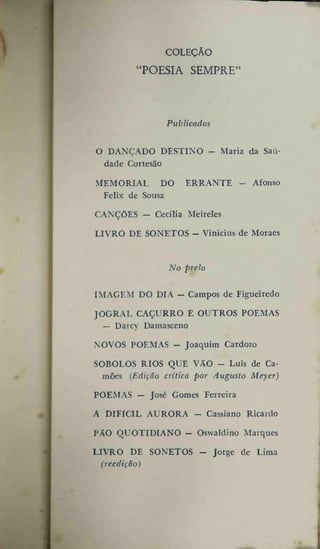 COLEÇÃO

'POESIA SEMPRE"

Publicados
O DANÇADO DESTINO dade Cortesão
MEMORIAL DO
Felix de Sousa

Maria da Sau-

ERRANTE -

Afonso

CANÇÕES — Cecília Meireles
LIVRO DE SONETOS - Vinícius de Moraes

No prelo
IMAGEM DO DIA — Campos de Figueiredo
JOGRAL CAÇURRO E OUTROS POEMAS
— Darcy Damasceno
NOVOS POEMAS - Joaquim Cardozo
SOBOLOS RIOS QUE VÃO - Luís de Camões (Edição critica por Augusto Meyer)
POEMAS — José Gomes Ferreira
A DIFÍCIL AURORA -

Cassiano Ricardo

PÃO QUOTIDIANO — Oswaldino Marques
LIVRO DE SONETOS (reedição)

Jorge de Lima

 