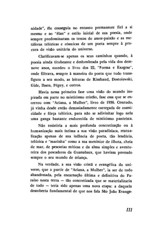 nidade", êle conseguia no entanto permanecer fiel a si
mesmo e ao "élan" e estilo inicial de sua poesia, onde
sempre predominaram os temas do amor-paixão e as metáforas telúricas e cósmicas de um poeta sempre à procura de visão unitária do universo.
Clarificavam-se apenas os seus caminhos quando, à
poesia ainda titubeante e deslumbrada pela vida dos dezenove anos, sucedeu o livro dos 22, "Forma e Exegese",
onde filtrava, sempre à maneira do poeta que tudo transfigura a seu modo, as leituras de Rimbaud, Dostoiewski,
Gide, Ibsen, Péguy, e outros.
Havia nessa primeira fase uma visão do mundo inspirada em parte no misticismo cristão, fase essa que se encerrou com "Ariana, a Mulher", livro de 1936. Contudo,
já vinha desde então demasiadamente carregada de cosmicidade e força telúrica, para não se adivinhar logo nela
uma ganga bastante endurecida de misticismo panteísta.
Não resistiria a mais profunda concretização ou à
humanização mais intima a sua visão paradisíaca, reatualização apenas de sua infância de poeta, tão lendária,
telúrica e "marinha" como a sua meninice de ilhota, cheia
de mar, de pescarias míticas e da alma simples e aventureira dos pescadores da Guanabara, que haviam povoado
sempre o seu mundo de criança.
Na verdade, a sua visão cristã e evangélica do universo, que a partir de "Ariana, a Mulher", ia ser de todo
abandonada, pela encarnação última e definitiva do Paraíso nesta terra — tão concretizada que se materializaria
de todo — teria sido apenas uma nova etapa: a daquela
descoberta fundamental de que nos fala São João Evange-

III

 